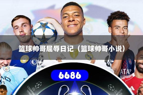 详细阅读:篮球帅哥屈辱日记(篮球帅哥小说) 篮球帅哥屈辱日记(篮球帅哥小说)